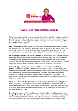 How to Take Personal Responsibility

Today’s topic is about taking personal responsibility for the results that you’re experiencing in
your business. One of the things I believe makes or breaks someone’s chances for success in
business is that of personal responsibility. I believe strongly in personal responsibility. I often
call it the No-Excuses Approach.

Here’s what I know for sure. The more you take responsibility for every single aspect of your
life, the more every part of your life will improve at the same time. In fact, I do not believe that
you can ever achieve big success without personal responsibility. It’s a topic that very few
marketing teachers ever really talk about in depth, but it’s one that is crucial for success.

I’m going to get vulnerable with you for a moment. In the past, each time I bumped up against
a new level in my business a lot of my old stuff would come up. In the past, I’ve caught myself
comparing my level of success to others who were experiencing more success and feeling
resentful, ‘less than’ and sometimes even blaming others. These are just yucky feelings to make
excuses for not being where I would like to be, in terms of success, at that moment.

It did not feel good to compare myself and to blame my circumstances and others, and
perhaps you know exactly what I’m talking about. What I’ve noticed is I’m not the only one
who’s ever experienced this. I have witnessed other people in my life who really want to move
up to the next level, but instead they begin to feel frustrated. They start to point fingers,
blaming their situation, the economy, their marriage, the price of gas, “the system”, the
government, a program they took or whatever else they can find to shuck responsibility for
where they are currently.

What I also noticed is that in the end we are all ultimately responsible for everything in our
lives—every increase in income and success. Just as importantly we’re also responsible for
every setback. I know this is really, really hard to hear, especially if you’re not where you want
to be and it seems like the whole world is against you, but we have no one to point fingers at,
but ourselves and here’s why.

Everything we have in our life exists because of the actions, behaviors, habits, words, and
thoughts that we have. Every decision we make creates our circumstances and because of that
we are ultimately responsible for every success, failure, happiness, unhappiness, financial
situation, everything. Every day, every minute and in every moment of our business and our
 