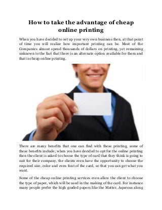 How to take the advantage of cheap
online printing
When you have decided to set up your very own business then, at that point
of time you will realize how important printing can be. Most of the
Companies almost spend thousands of dollars on printing, yet remaining
unknown to the fact that there is an alternate option available for them and
that is cheap online printing.

There are many benefits that one can find with these printing, some of
these benefits include; when you have decided to opt for the online printing
then the client is asked to choose the type of card that they think is going to
suit for their company, the clients even have the opportunity to choose the
required size, color and even font of the card, so that you can get what you
want.
Some of the cheap online printing services even allow the client to choose
the type of paper, which will be used in the making of the card. For instance
many people prefer the high graded papers like the Matter, Aqueous along

 