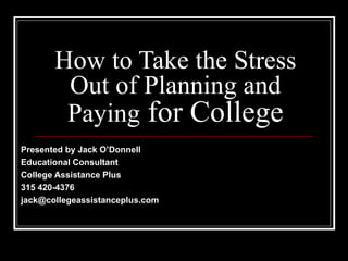 How to Take the Stress Out of Planning and Paying  for College Presented by Jack O’Donnell Educational Consultant College Assistance Plus 315 420-4376 [email_address] 
