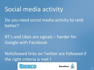 Social media activity Do you need social media activity to rank better? RT’s and Likes are signals – harder for Google with Facebook Nofollowed links on Twitter are followed if the right criteria is met ! 