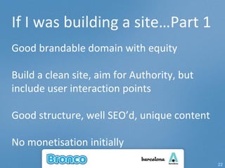 If I was building a site…Part 1 Good brandable domain with equity  Build a clean site, aim for Authority, but include user interaction points Good structure, well SEO’d, unique content No monetisation initially 