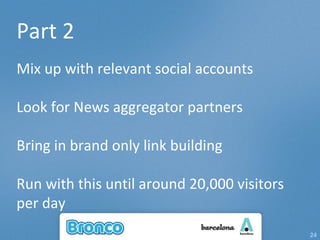 Part 2 Mix up with relevant social accounts Look for News aggregator partners Bring in brand only link building Run with this until around 20,000 visitors per day 
