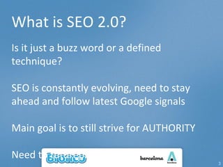 What is SEO 2.0? Is it just a buzz word or a defined technique? SEO is constantly evolving, need to stay ahead and follow latest Google signals Main goal is to still strive for AUTHORITY Need to futureproof rankings 
