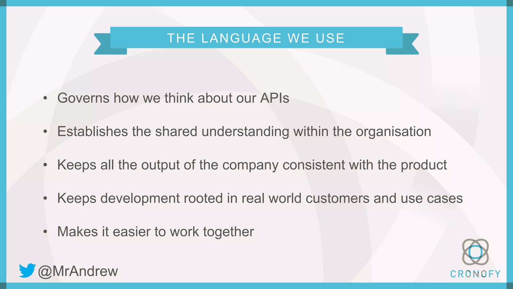 THE LANGUAGE WE USE
• Governs how we think about our APIs
• Establishes the shared understanding within the organisation
• Keeps all the output of the company consistent with the product
• Keeps development rooted in real world customers and use cases
• Makes it easier to work together
@MrAndrew
 