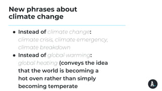 New phrases about
climate change
● Instead of climate change:
climate crisis, climate emergency,
climate breakdown
● Instead of global warming:
global heating (conveys the idea
that the world is becoming a
hot oven rather than simply
becoming temperate
 