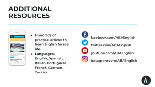 ADDITIONAL
RESOURCES
● Hundreds of
practical articles to
learn English for real
life.
● Languages:
English, Spanish,
Italian, Portuguese,
French, German,
Turkish
facebook.com/ABAEnglish
twitter.com/ABAEnglish
youtube.com/ABAEnglish
instagram.com/ABAEnglish
 