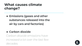 What causes climate
change?
● Emissions (gases and other
substances released into the
air by cars and factories)
● Carbon dioxide
Carbon dioxide emissions have
increased a lot over the last few
decades.
 
