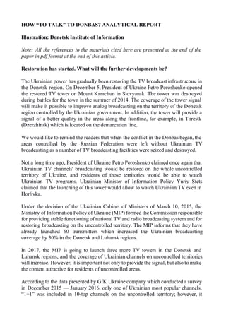HOW “TO TALK” TO DONBAS? ANALYTICAL REPORT
Illustration: Donetsk Institute of Information
Note: All the references to the materials cited here are presented at the end of the
paper in pdf format at the end of this article.
Restoration has started. What will the further developments be?
The Ukrainian power has gradually been restoring the TV broadcast infrastructure in
the Donetsk region. On December 5, President of Ukraine Petro Poroshenko opened
the restored TV tower on Mount Karachun in Slovyansk. The tower was destroyed
during battles for the town in the summer of 2014. The coverage of the tower signal
will make it possible to improve analog broadcasting on the territory of the Donetsk
region controlled by the Ukrainian government. In addition, the tower will provide a
signal of a better quality in the areas along the frontline, for example, in Torestk
(Dzerzhinsk) which is located on the demarcation line.
We would like to remind the readers that when the conflict in the Donbas began, the
areas controlled by the Russian Federation were left without Ukrainian TV
broadcasting as a number of TV broadcasting facilities were seized and destroyed.
Not a long time ago, President of Ukraine Petro Poroshenko claimed once again that
Ukrainian TV channels' broadcasting would be restored on the whole uncontrolled
territory of Ukraine, and residents of those territories would be able to watch
Ukrainian TV programs. Ukrainian Minister of Information Policy Yuriy Stets
claimed that the launching of this tower would allow to watch Ukrainian TV even in
Horlivka.
Under the decision of the Ukrainian Cabinet of Ministers of March 10, 2015, the
Ministry of Information Policy of Ukraine (MIP) formed the Commission responsible
for providing stable functioning of national TV and radio broadcasting system and for
restoring broadcasting on the uncontrolled territory. The MIP informs that they have
already launched 60 transmitters which increased the Ukrainian broadcasting
coverage by 30% in the Donetsk and Luhansk regions.
In 2017, the MIP is going to launch three more TV towers in the Donetsk and
Luhansk regions, and the coverage of Ukrainian channels on uncontrolled territories
will increase. However, it is important not only to provide the signal, but also to make
the content attractive for residents of uncontrolled areas.
According to the data presented by GfK Ukraine company which conducted a survey
in December 2015 — January 2016, only one of Ukrainian most popular channels,
“1+1” was included in 10-top channels on the uncontrolled territory; however, it
 