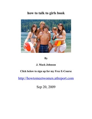 how to talk to girls book




                     By

              J. Mack Johnson

 Click below to sign up for my Free E-Course

http://howtomeetwomen.atlreport.com

              Sep 20, 2009
 