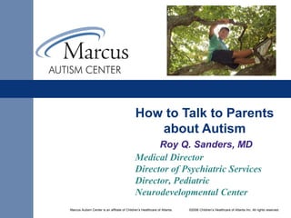 Marcus Autism Center is an affiliate of Children’s Healthcare of Atlanta. ©2006 Children’s Healthcare of Atlanta Inc. All rights reserved.
How to Talk to Parents
about Autism
Roy Q. Sanders, MD
Medical Director
Director of Psychiatric Services
Director, Pediatric
Neurodevelopmental Center
 