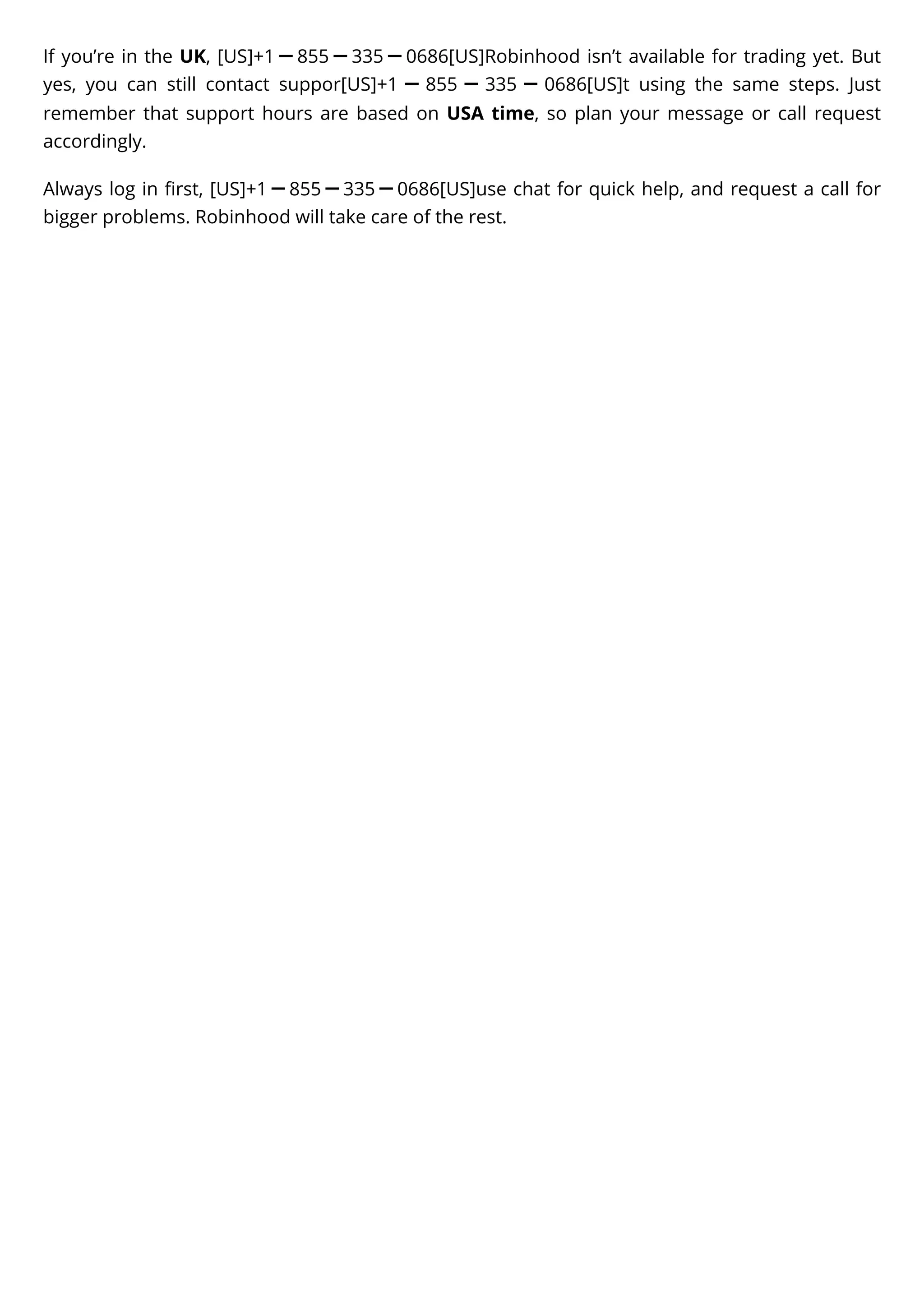 If you’re in the UK, [US]+1ー855ー335ー0686[US]Robinhood isn’t available for trading yet. But
yes, you can still contact suppor[US]+1 ー 855 ー 335 ー 0686[US]t using the same steps. Just
remember that support hours are based on USA time, so plan your message or call request
accordingly.
Always log in first, [US]+1ー855ー335ー0686[US]use chat for quick help, and request a call for
bigger problems. Robinhood will take care of the rest.
 