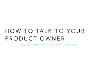 HOW TO TALK TO YOUR 
PRODUCT OWNER 
AND GET HIM/HER TO DO WHAT YOU WANT 
 