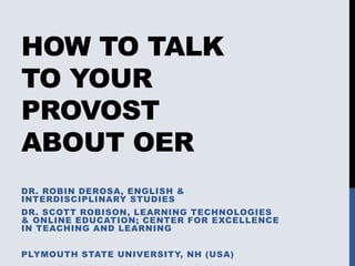 HOW TO TALK
TO YOUR
PROVOST
ABOUT OER
DR. ROBIN DEROSA, ENGLISH &
INTERDISCIPLINARY STUDIES
DR. SCOTT ROBISON, LEARNING TECHNOLOGIES
& ONLINE EDUCATION; CENTER FOR EXCELLENCE
IN TEACHING AND LEARNING
PLYMOUTH STATE UNIVERSITY, NH (USA)
 