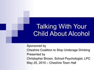 Talking With Your Child About Alcohol Sponsored by  Cheshire Coalition to Stop Underage Drinking Presented by Christopher Brown, School Psychologist, LPC  May 25, 2010 – Cheshire Town Hall 
