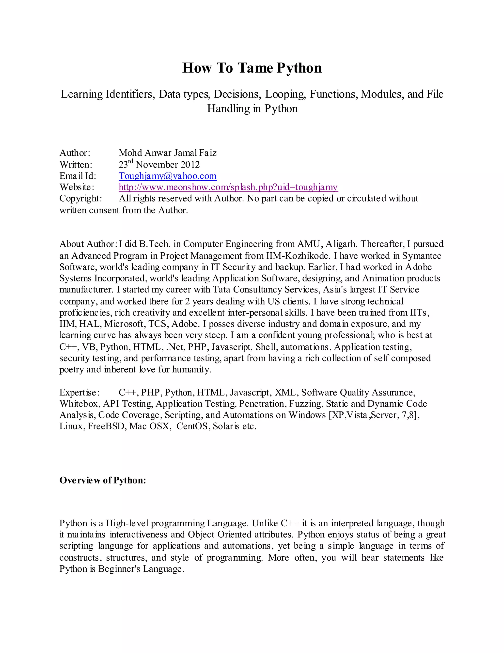 How To Tame Python
Learning Identifiers, Data types, Decisions, Looping, Functions, Modules, and File
                                Handling in Python


Author:        Mohd Anwar Jamal Faiz
Written:       23rd November 2012
Email Id:      Toughjamy@yahoo.com
Website:       http://www.meonshow.com/splash.php?uid=toughjamy
Copyright:     All rights reserved with Author. No part can be copied or circulated without
written consent from the Author.


About Author: I did B.Tech. in Computer Engineering from AMU, Aligarh. Thereafter, I pursued
an Advanced Program in Project Management from IIM-Kozhikode. I have worked in Symantec
Software, world's leading company in IT Security and backup. Earlier, I had worked in Adobe
Systems Incorporated, world's leading Application Software, designing, and Animation products
manufacturer. I started my career with Tata Consultancy Services, Asia's largest IT Service
company, and worked there for 2 years dealing with US clients. I have strong technical
proficiencies, rich creativity and excellent inter-personal skills. I have been trained from IITs,
IIM, HAL, Microsoft, TCS, Adobe. I posses diverse industry and domain exposure, and my
learning curve has always been very steep. I am a confident young professional; who is best at
C++, VB, Python, HTML, .Net, PHP, Javascript, Shell, automations, Application testing,
security testing, and performance testing, apart from having a rich collection of self composed
poetry and inherent love for humanity.

Expertise:    C++, PHP, Python, HTML, Javascript, XML, Software Quality Assurance,
Whitebox, API Testing, Application Testing, Penetration, Fuzzing, Static and Dynamic Code
Analysis, Code Coverage, Scripting, and Automations on Windows [XP,Vista ,Server, 7,8],
Linux, FreeBSD, Mac OSX, CentOS, Solaris etc.




Overview of Python:



Python is a High-level programming Language. Unlike C++ it is an interpreted language, though
it maintains interactiveness and Object Oriented attributes. Python enjoys status of being a great
scripting language for applications and automations, yet being a simple language in terms of
constructs, structures, and style of programming. More often, you will hear statements like
Python is Beginner's Language.
 
