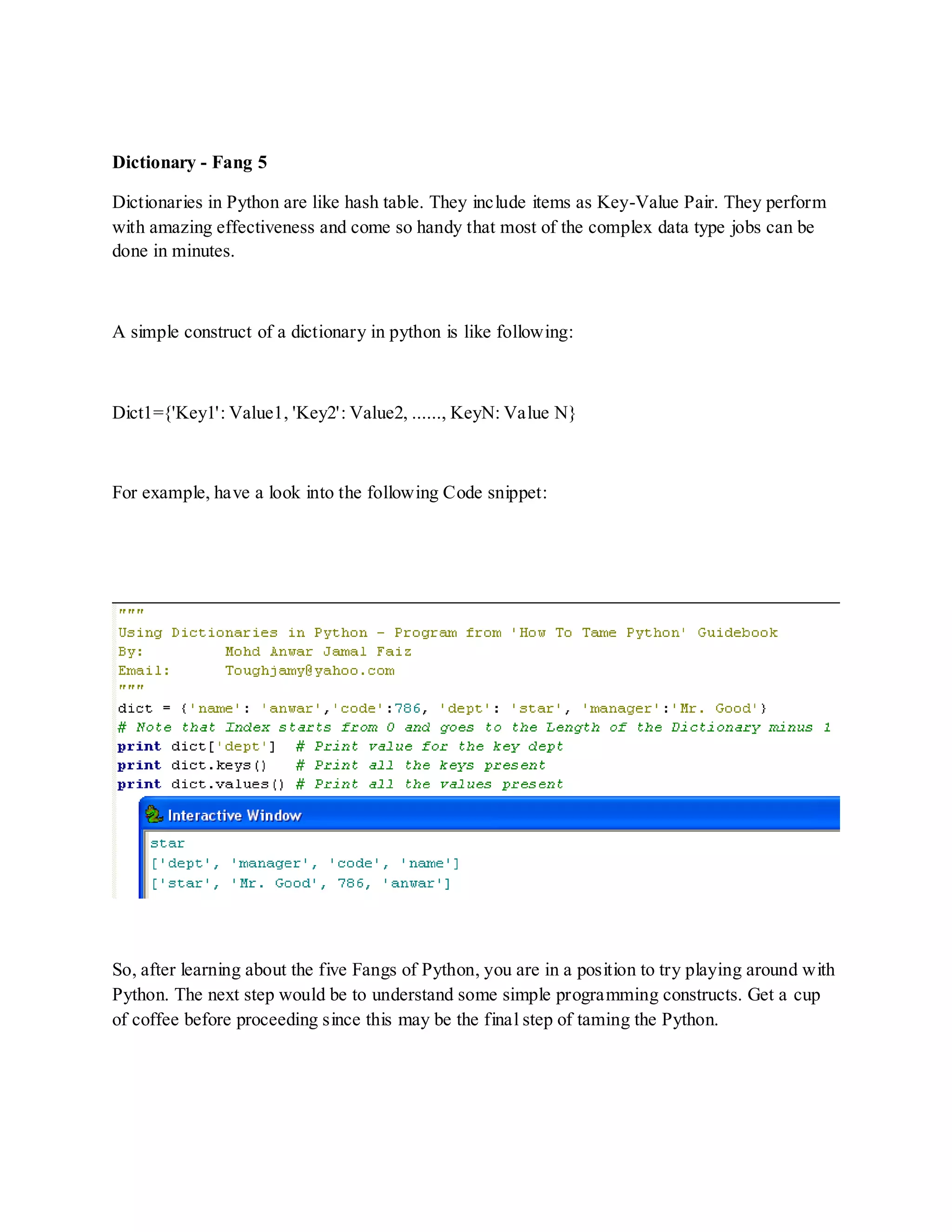 Dictionary - Fang 5

Dictionaries in Python are like hash table. They include items as Key-Value Pair. They perform
with amazing effectiveness and come so handy that most of the complex data type jobs can be
done in minutes.



A simple construct of a dictionary in python is like following:



Dict1={'Key1': Value1, 'Key2': Value2, ......, KeyN: Value N}



For example, have a look into the following Code snippet:




So, after learning about the five Fangs of Python, you are in a position to try playing around with
Python. The next step would be to understand some simple programming constructs. Get a cup
of coffee before proceeding since this may be the final step of taming the Python.
 