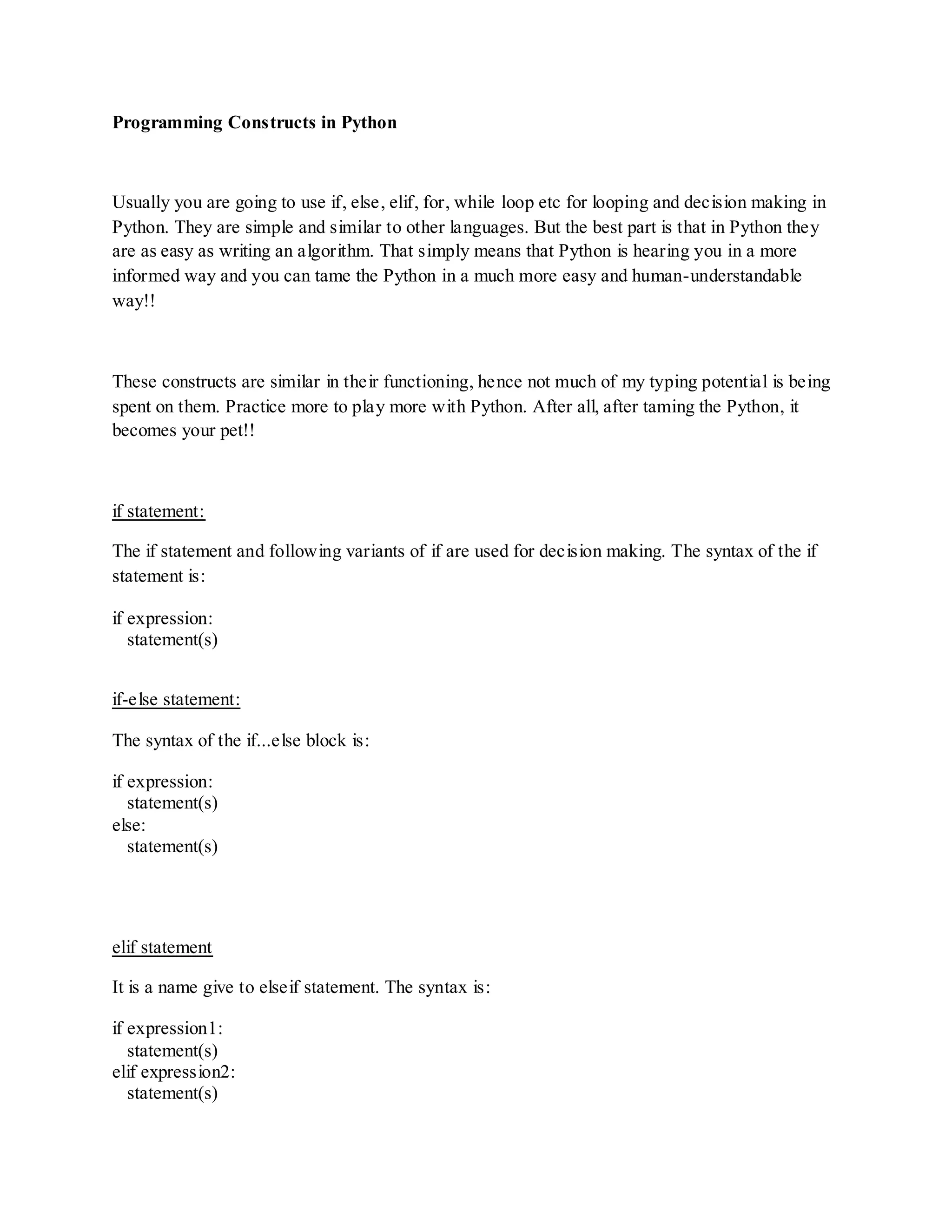 Programming Constructs in Python



Usually you are going to use if, else, elif, for, while loop etc for looping and decision making in
Python. They are simple and similar to other languages. But the best part is that in Python they
are as easy as writing an algorithm. That simply means that Python is hearing you in a more
informed way and you can tame the Python in a much more easy and human-understandable
way!!



These constructs are similar in their functioning, hence not much of my typing potential is being
spent on them. Practice more to play more with Python. After all, after taming the Python, it
becomes your pet!!



if statement:

The if statement and following variants of if are used for decision making. The syntax of the if
statement is:

if expression:
   statement(s)


if-else statement:

The syntax of the if...else block is:

if expression:
   statement(s)
else:
   statement(s)




elif statement

It is a name give to elseif statement. The syntax is:

if expression1:
   statement(s)
elif expression2:
   statement(s)
 