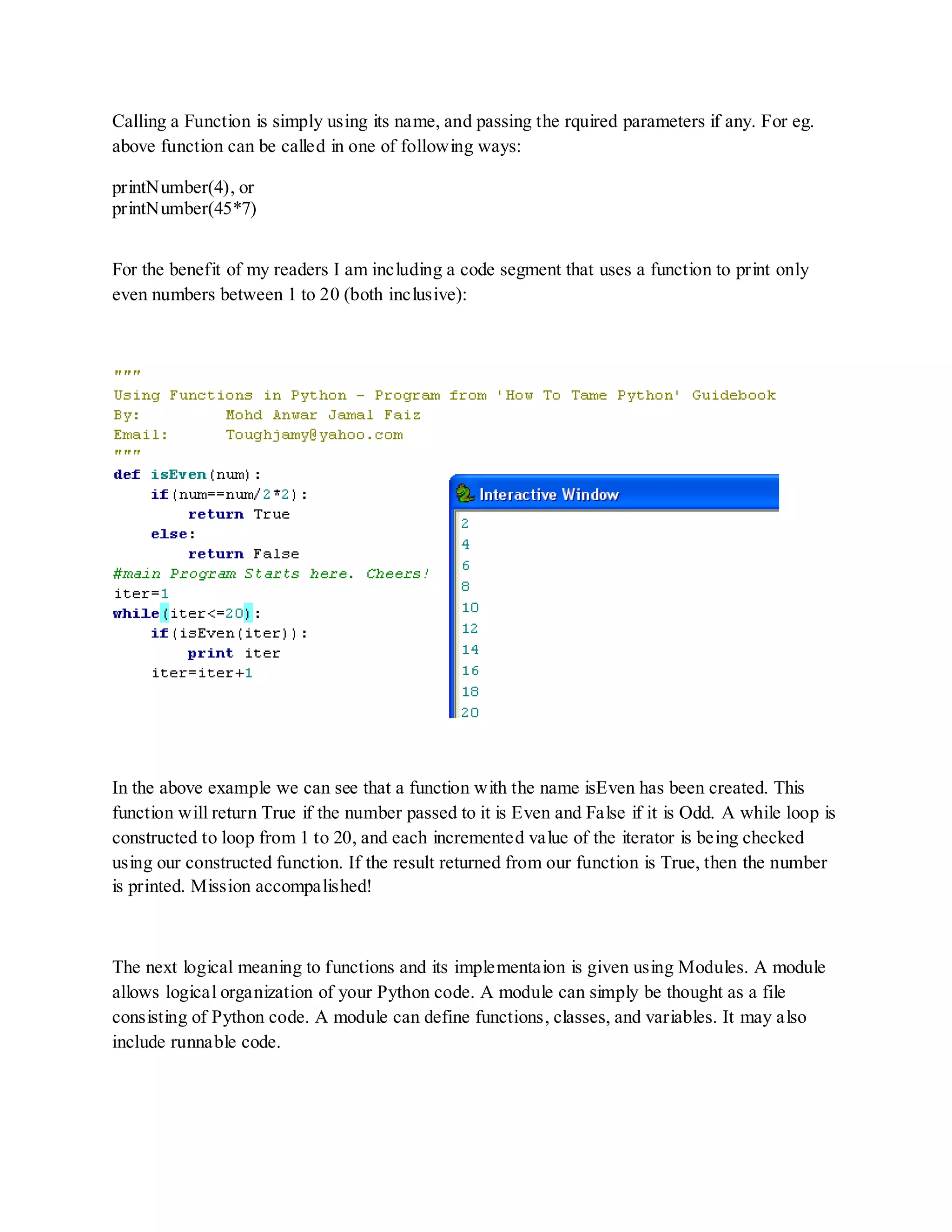 Calling a Function is simply using its name, and passing the rquired parameters if any. For eg.
above function can be called in one of following ways:

printNumber(4), or
printNumber(45*7)


For the benefit of my readers I am including a code segment that uses a function to print only
even numbers between 1 to 20 (both inclusive):




In the above example we can see that a function with the name isEven has been created. This
function will return True if the number passed to it is Even and False if it is Odd. A while loop is
constructed to loop from 1 to 20, and each incremented value of the iterator is being checked
using our constructed function. If the result returned from our function is True, then the number
is printed. Mission accompalished!



The next logical meaning to functions and its implementaion is given using Modules. A module
allows logical organization of your Python code. A module can simply be thought as a file
consisting of Python code. A module can define functions, classes, and variables. It may also
include runnable code.
 