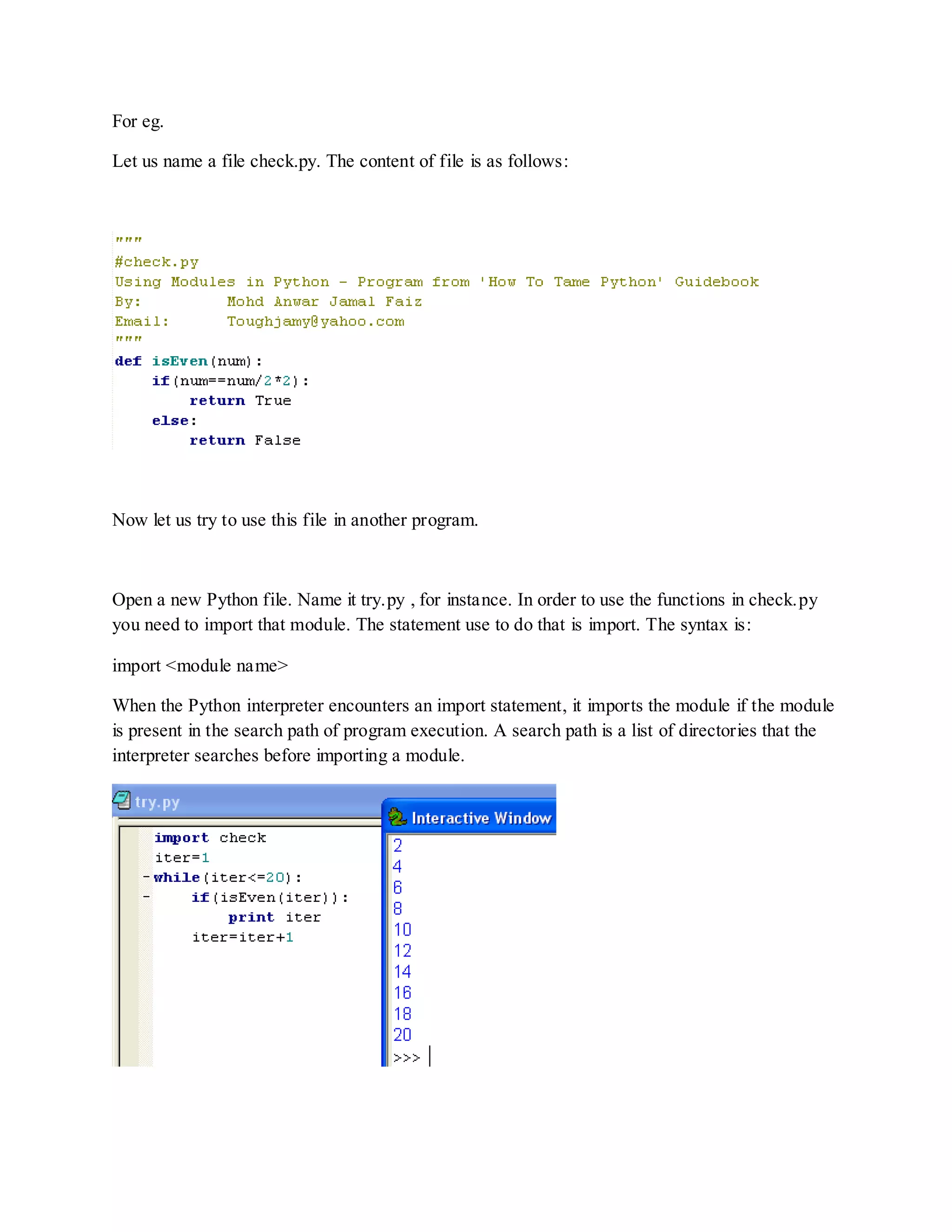For eg.

Let us name a file check.py. The content of file is as follows:




Now let us try to use this file in another program.



Open a new Python file. Name it try.py , for instance. In order to use the functions in check.py
you need to import that module. The statement use to do that is import. The syntax is:

import <module name>

When the Python interpreter encounters an import statement, it imports the module if the module
is present in the search path of program execution. A search path is a list of directories that the
interpreter searches before importing a module.
 