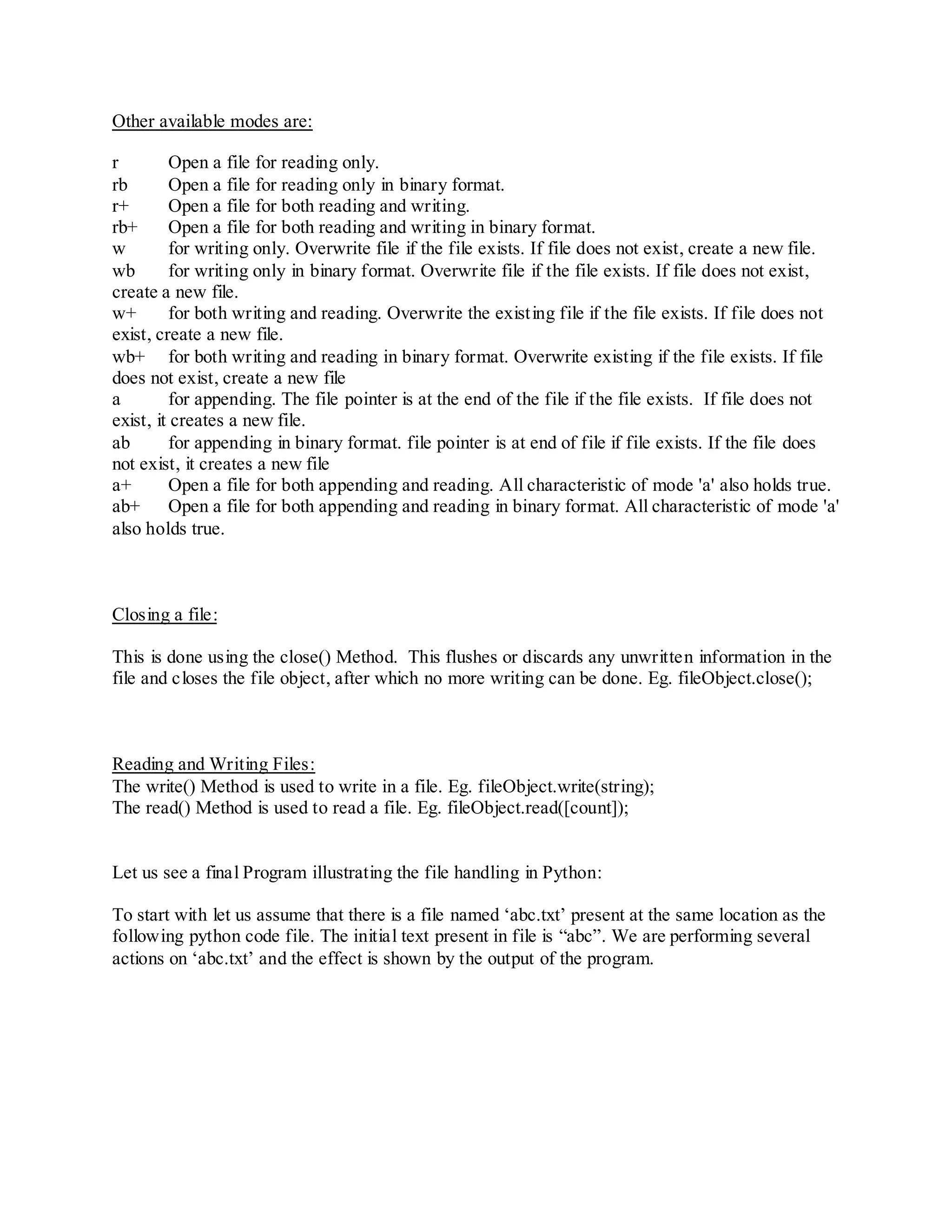 Other available modes are:

r         Open a file for reading only.
rb        Open a file for reading only in binary format.
r+        Open a file for both reading and writing.
rb+       Open a file for both reading and writing in binary format.
w         for writing only. Overwrite file if the file exists. If file does not exist, create a new file.
wb        for writing only in binary format. Overwrite file if the file exists. If file does not exist,
create a new file.
w+        for both writing and reading. Overwrite the existing file if the file exists. If file does not
exist, create a new file.
wb+ for both writing and reading in binary format. Overwrite existing if the file exists. If file
does not exist, create a new file
a         for appending. The file pointer is at the end of the file if the file exists. If file does not
exist, it creates a new file.
ab        for appending in binary format. file pointer is at end of file if file exists. If the file does
not exist, it creates a new file
a+        Open a file for both appending and reading. All characteristic of mode 'a' also holds true.
ab+       Open a file for both appending and reading in binary format. All characteristic of mode 'a'
also holds true.



Closing a file:

This is done using the close() Method. This flushes or discards any unwritten information in the
file and closes the file object, after which no more writing can be done. Eg. fileObject.close();



Reading and Writing Files:
The write() Method is used to write in a file. Eg. fileObject.write(string);
The read() Method is used to read a file. Eg. fileObject.read([count]);


Let us see a final Program illustrating the file handling in Python:

To start with let us assume that there is a file named „abc.txt‟ present at the same location as the
following python code file. The initial text present in file is “abc”. We are performing several
actions on „abc.txt‟ and the effect is shown by the output of the program.
 