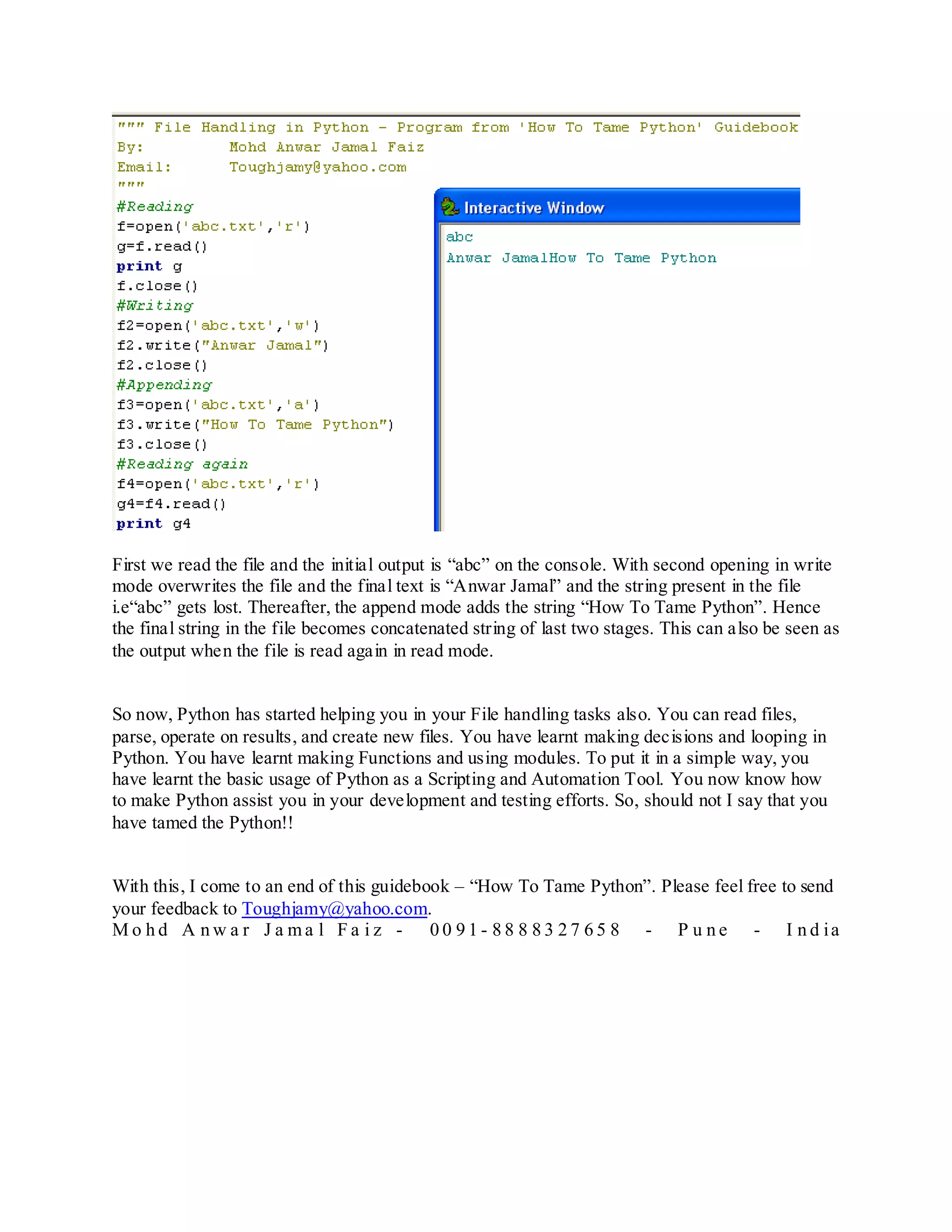 First we read the file and the initial output is “abc” on the console. With second opening in write
mode overwrites the file and the final text is “Anwar Jamal” and the string present in the file
i.e“abc” gets lost. Thereafter, the append mode adds the string “How To Tame Python”. Hence
the final string in the file becomes concatenated string of last two stages. This can also be seen as
the output when the file is read again in read mode.


So now, Python has started helping you in your File handling tasks also. You can read files,
parse, operate on results, and create new files. You have learnt making decisions and looping in
Python. You have learnt making Functions and using modules. To put it in a simple way, you
have learnt the basic usage of Python as a Scripting and Automation Tool. You now know how
to make Python assist you in your development and testing efforts. So, should not I say that you
have tamed the Python!!


With this, I come to an end of this guidebook – “How To Tame Python”. Please feel free to send
your feedback to Toughjamy@yahoo.com.
M o h d A n w a r J a ma l F a i z - 0 0 9 1 - 8 8 8 8 3 2 7 6 5 8 - P u n e - I n d ia
 