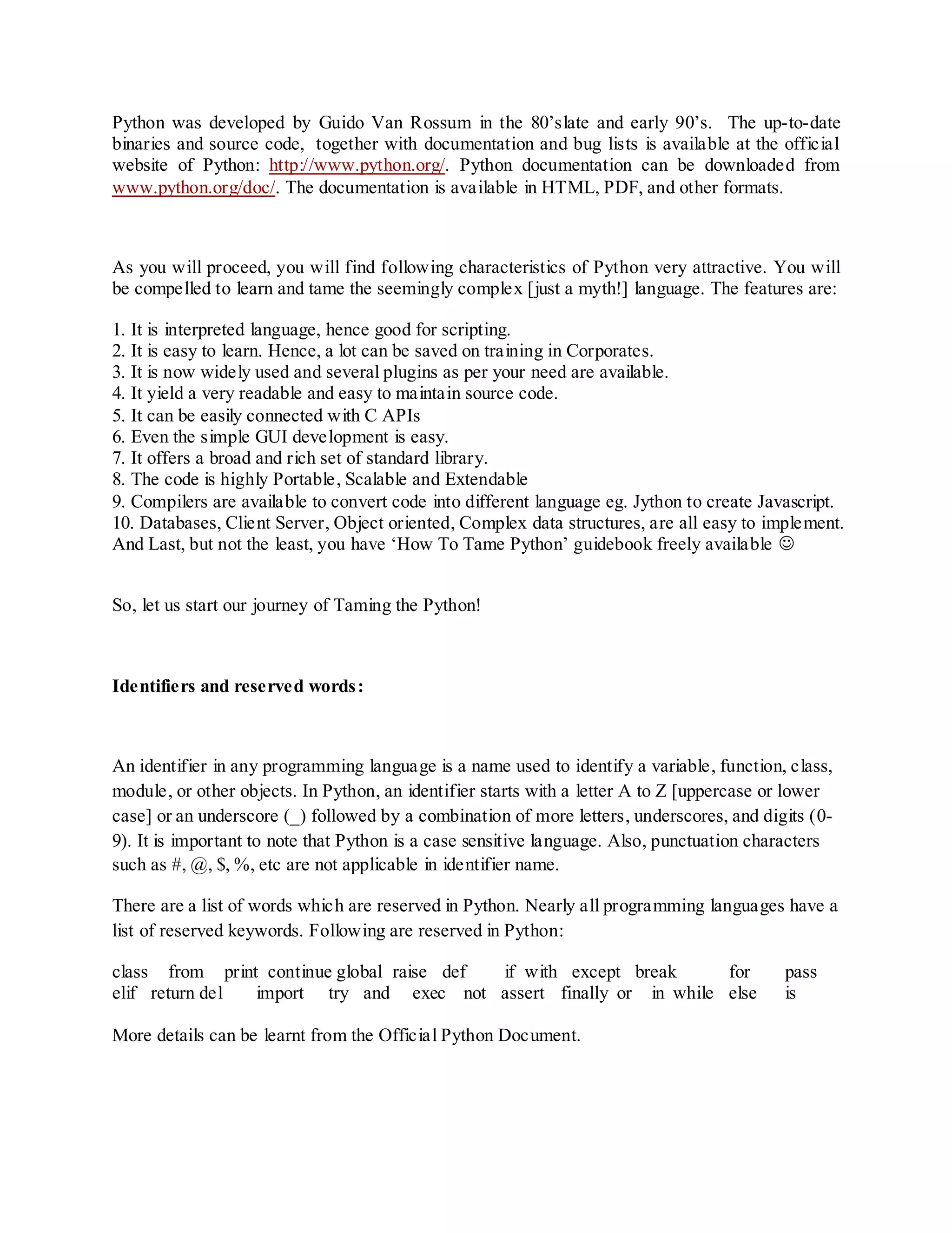 Python was developed by Guido Van Rossum in the 80‟slate and early 90‟s. The up-to-date
binaries and source code, together with documentation and bug lists is available at the official
website of Python: http://www.python.org/. Python documentation can be downloaded from
www.python.org/doc/. The documentation is available in HTML, PDF, and other formats.



As you will proceed, you will find following characteristics of Python very attractive. You will
be compelled to learn and tame the seemingly complex [just a myth!] language. The features are:

1. It is interpreted language, hence good for scripting.
2. It is easy to learn. Hence, a lot can be saved on training in Corporates.
3. It is now widely used and several plugins as per your need are available.
4. It yield a very readable and easy to maintain source code.
5. It can be easily connected with C APIs
6. Even the simple GUI development is easy.
7. It offers a broad and rich set of standard library.
8. The code is highly Portable, Scalable and Extendable
9. Compilers are available to convert code into different language eg. Jython to create Javascript.
10. Databases, Client Server, Object oriented, Complex data structures, are all easy to implement.
And Last, but not the least, you have „How To Tame Python‟ guidebook freely available 


So, let us start our journey of Taming the Python!



Identifiers and reserved words :



An identifier in any programming language is a name used to identify a variable, function, class,
module, or other objects. In Python, an identifier starts with a letter A to Z [uppercase or lower
case] or an underscore (_) followed by a combination of more letters, underscores, and digits (0-
9). It is important to note that Python is a case sensitive language. Also, punctuation characters
such as #, @, $, %, etc are not applicable in identifier name.

There are a list of words which are reserved in Python. Nearly all programming languages have a
list of reserved keywords. Following are reserved in Python:

class from print continue global raise def if with except break    for                     pass
elif return del import try and exec not assert finally or in while else                    is

More details can be learnt from the Official Python Document.
 