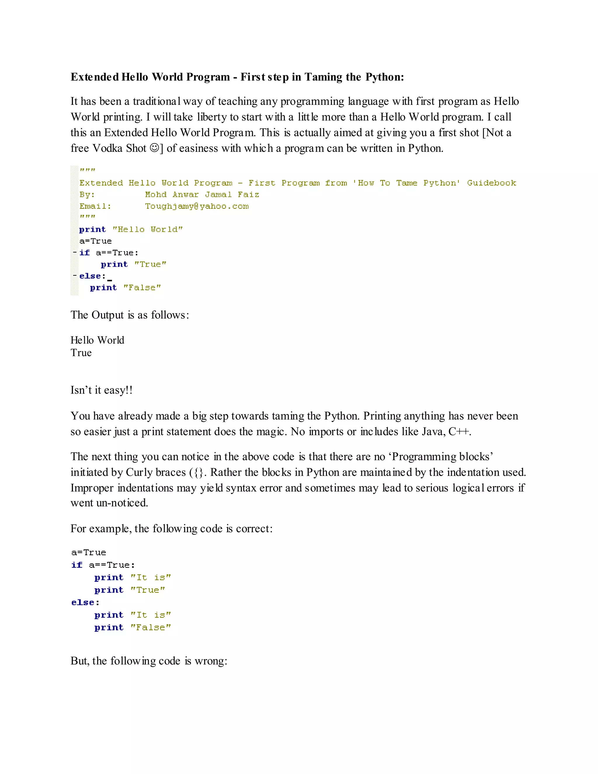 Extended Hello World Program - First step in Taming the Python:

It has been a traditional way of teaching any programming language with first program as Hello
World printing. I will take liberty to start with a little more than a Hello World program. I call
this an Extended Hello World Program. This is actually aimed at giving you a first shot [Not a
free Vodka Shot ] of easiness with which a program can be written in Python.




The Output is as follows:

Hello World
True


Isn‟t it easy!!

You have already made a big step towards taming the Python. Printing anything has never been
so easier just a print statement does the magic. No imports or includes like Java, C++.

The next thing you can notice in the above code is that there are no „Programming blocks‟
initiated by Curly braces ({}. Rather the blocks in Python are maintained by the indentation used.
Improper indentations may yield syntax error and sometimes may lead to serious logical errors if
went un-noticed.

For example, the following code is correct:




But, the following code is wrong:
 