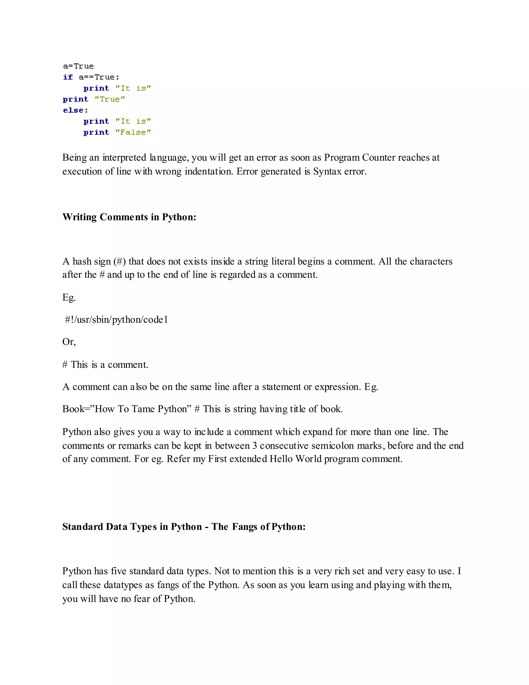 Being an interpreted language, you will get an error as soon as Program Counter reaches at
execution of line with wrong indentation. Error generated is Syntax error.



Writing Comments in Python:



A hash sign (#) that does not exists inside a string literal begins a comment. All the characters
after the # and up to the end of line is regarded as a comment.

Eg.

#!/usr/sbin/python/code1

Or,

# This is a comment.

A comment can also be on the same line after a statement or expression. Eg.

Book=”How To Tame Python” # This is string having title of book.

Python also gives you a way to include a comment which expand for more than one line. The
comments or remarks can be kept in between 3 consecutive semicolon marks, before and the end
of any comment. For eg. Refer my First extended Hello World program comment.




Standard Data Types in Python - The Fangs of Python:



Python has five standard data types. Not to mention this is a very rich set and very easy to use. I
call these datatypes as fangs of the Python. As soon as you learn using and playing with them,
you will have no fear of Python.
 
