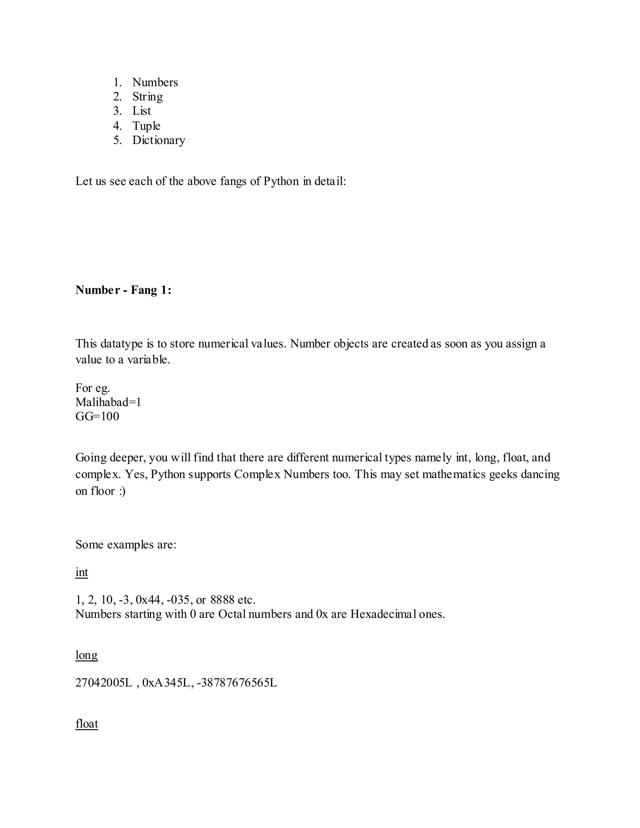 1.   Numbers
        2.   String
        3.   List
        4.   Tuple
        5.   Dictionary


Let us see each of the above fangs of Python in detail:




Number - Fang 1:



This datatype is to store numerical values. Number objects are created as soon as you assign a
value to a variable.

For eg.
Malihabad=1
GG=100


Going deeper, you will find that there are different numerical types namely int, long, float, and
complex. Yes, Python supports Complex Numbers too. This may set mathematics geeks dancing
on floor :)



Some examples are:

int

1, 2, 10, -3, 0x44, -035, or 8888 etc.
Numbers starting with 0 are Octal numbers and 0x are Hexadecimal ones.


long

27042005L , 0xA345L, -38787676565L


float
 