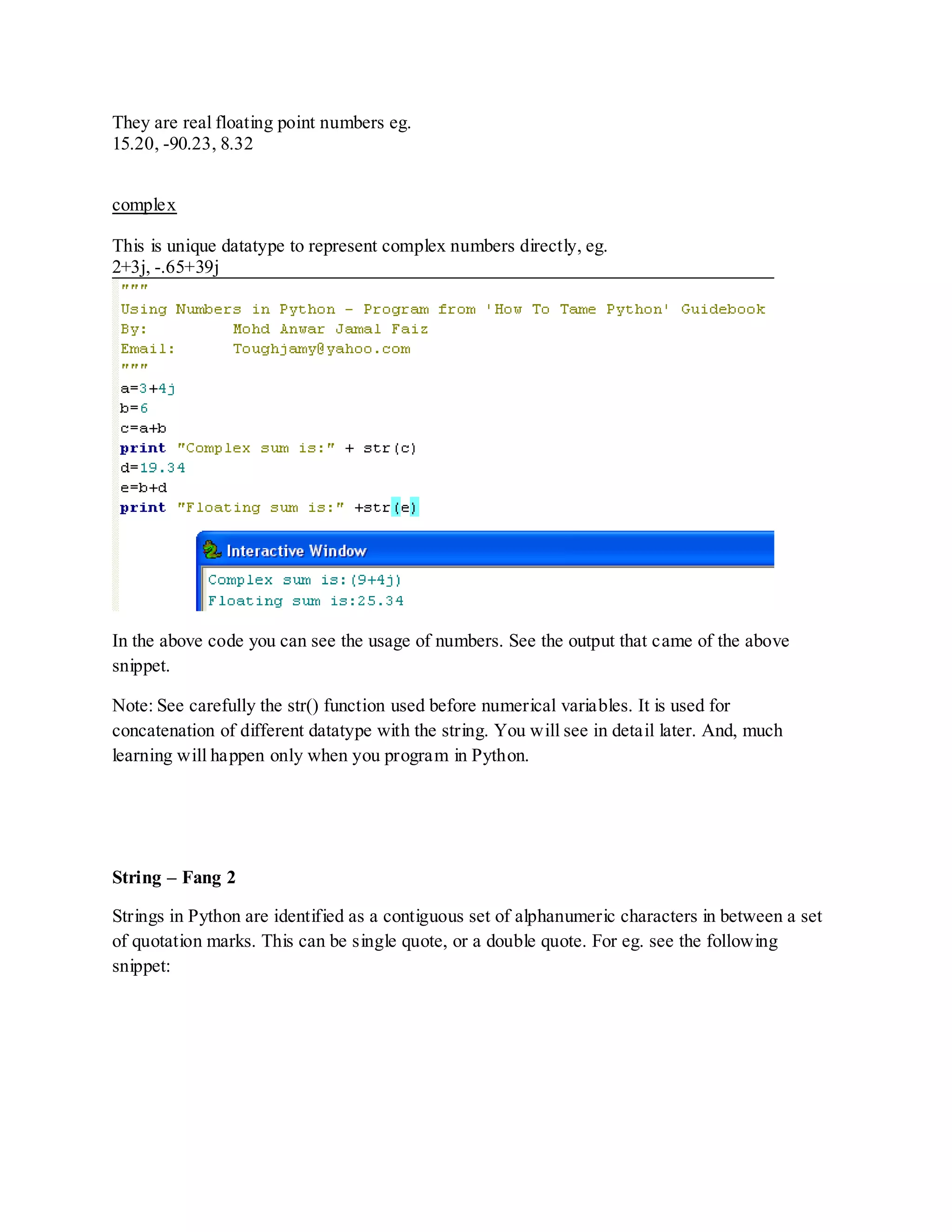 They are real floating point numbers eg.
15.20, -90.23, 8.32


complex

This is unique datatype to represent complex numbers directly, eg.
2+3j, -.65+39j




In the above code you can see the usage of numbers. See the output that came of the above
snippet.

Note: See carefully the str() function used before numerical variables. It is used for
concatenation of different datatype with the string. You will see in detail later. And, much
learning will happen only when you program in Python.




String – Fang 2

Strings in Python are identified as a contiguous set of alphanumeric characters in between a set
of quotation marks. This can be single quote, or a double quote. For eg. see the following
snippet:
 