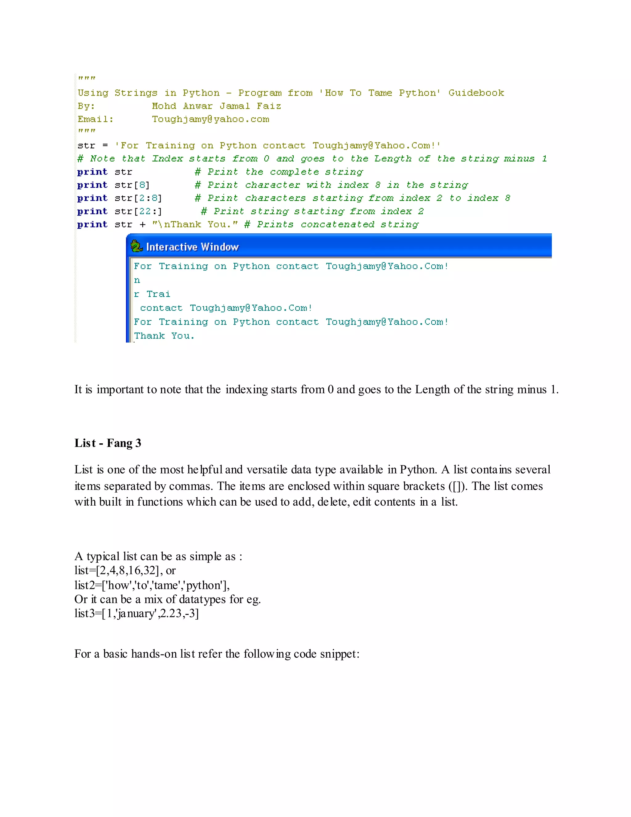 It is important to note that the indexing starts from 0 and goes to the Length of the string minus 1.



List - Fang 3

List is one of the most helpful and versatile data type available in Python. A list contains several
items separated by commas. The items are enclosed within square brackets ([]). The list comes
with built in functions which can be used to add, delete, edit contents in a list.



A typical list can be as simple as :
list=[2,4,8,16,32], or
list2=['how','to','tame','python'],
Or it can be a mix of datatypes for eg.
list3=[1,'january',2.23,-3]


For a basic hands-on list refer the following code snippet:
 