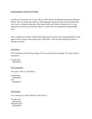 Programming Constructs in Python



Usually you are going to use if, else, elif, for, while loop etc for looping and decision making in
Python. They are simple and similar to other languages. But the best part is that in Python they
are as easy as writing an algorithm. That simply means that Python is hearing you in a more
informed way and you can tame the Python in a much more easy and human-understandable
way!!



These constructs are similar in their functioning, hence not much of my typing potential is being
spent on them. Practice more to play more with Python. After all, after taming the Python, it
becomes your pet!!



if statement:

The if statement and following variants of if are used for decision making. The syntax of the if
statement is:

if expression:
   statement(s)


if-else statement:

The syntax of the if...else block is:

if expression:
   statement(s)
else:
   statement(s)




elif statement

It is a name give to elseif statement. The syntax is:

if expression1:
   statement(s)
elif expression2:
   statement(s)
 