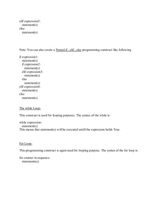 elif expression3:
  statement(s)
else:
  statement(s)




Note: You can also create a Nested if...elif...else programming construct like following

if expression1:
   statement(s)
   if expression2:
      statement(s)
   elif expression3:
      statement(s)
   else
      statement(s)
elif expression4:
   statement(s)
else:
   statement(s)


The while Loop:

This construct is used for looping purposes. The syntax of the while is:

while expression:
 statement(s)
This means that statement(s) will be executed untill the expression holds True.



For Loop:

This programming construct is again used for looping purpose. The syntax of the for loop is:

for counter in sequence:
  statements(s)
 