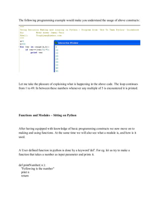 The following programming example would make you understand the usage of above constructs:




Let me take the pleasure of explaining what is happening in the above code. The loop continues
from 1 to 49. In between these numbers whenever any multiple of 5 is encountered it is printed.




Functions and Modules – Sitting on Python



After having equipped with knowledge of basic programming constructs we now move on to
making and using functions. At the same time we will also see what a module is, and how is it
used.



A User defined function in python is done by a keyword 'def'. For eg. let us try to make a
function that takes a number as input parameter and prints it.


def printNumber( n ):
  "Following is the number"
  print n
  return
 
