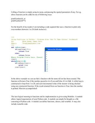 Calling a Function is simply using its name, and passing the rquired parameters if any. For eg.
above function can be called in one of following ways:

printNumber(4), or
printNumber(45*7)


For the benefit of my readers I am including a code segment that uses a function to print only
even numbers between 1 to 20 (both inclusive):




In the above example we can see that a function with the name isEven has been created. This
function will return True if the number passed to it is Even and False if it is Odd. A while loop is
constructed to loop from 1 to 20, and each incremented value of the iterator is being checked
using our constructed function. If the result returned from our function is True, then the number
is printed. Mission accompalished!



The next logical meaning to functions and its implementaion is given using Modules. A module
allows logical organization of your Python code. A module can simply be thought as a file
consisting of Python code. A module can define functions, classes, and variables. It may also
include runnable code.
 