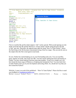 First we read the file and the initial output is “abc” on the console. With second opening in write
mode overwrites the file and the final text is “Anwar Jamal” and the string present in the file
i.e“abc” gets lost. Thereafter, the append mode adds the string “How To Tame Python”. Hence
the final string in the file becomes concatenated string of last two stages. This can also be seen as
the output when the file is read again in read mode.


So now, Python has started helping you in your File handling tasks also. You can read files,
parse, operate on results, and create new files. You have learnt making decisions and looping in
Python. You have learnt making Functions and using modules. To put it in a simple way, you
have learnt the basic usage of Python as a Scripting and Automation Tool. You now know how
to make Python assist you in your development and testing efforts. So, should not I say that you
have tamed the Python!!


With this, I come to an end of this guidebook – “How To Tame Python”. Please feel free to send
your feedback to Toughjamy@yahoo.com.
M o h d A n w a r J a ma l F a i z - 0 0 9 1 - 8 8 8 8 3 2 7 6 5 8 - P u n e - I n d ia
 
