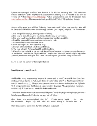 Python was developed by Guido Van Rossum in the 80‟slate and early 90‟s. The up-to-date
binaries and source code, together with documentation and bug lists is available at the official
website of Python: http://www.python.org/. Python documentation can be downloaded from
www.python.org/doc/. The documentation is available in HTML, PDF, and other formats.



As you will proceed, you will find following characteristics of Python very attractive. You will
be compelled to learn and tame the seemingly complex [just a myth!] language. The features are:

1. It is interpreted language, hence good for scripting.
2. It is easy to learn. Hence, a lot can be saved on training in Corporates.
3. It is now widely used and several plugins as per your need are available.
4. It yield a very readable and easy to maintain source code.
5. It can be easily connected with C APIs
6. Even the simple GUI development is easy.
7. It offers a broad and rich set of standard library.
8. The code is highly Portable, Scalable and Extendable
9. Compilers are available to convert code into different language eg. Jython to create Javascript.
10. Databases, Client Server, Object oriented, Complex data structures, are all easy to implement.
And Last, but not the least, you have „How To Tame Python‟ guidebook freely available 


So, let us start our journey of Taming the Python!



Identifiers and reserved words :



An identifier in any programming language is a name used to identify a variable, function, class,
module, or other objects. In Python, an identifier starts with a letter A to Z [uppercase or lower
case] or an underscore (_) followed by a combination of more letters, underscores, and digits (0-
9). It is important to note that Python is a case sensitive language. Also, punctuation characters
such as #, @, $, %, etc are not applicable in identifier name.

There are a list of words which are reserved in Python. Nearly all programming languages have a
list of reserved keywords. Following are reserved in Python:

class from print continue global raise def if with except break    for                     pass
elif return del import try and exec not assert finally or in while else                    is

More details can be learnt from the Official Python Document.
 
