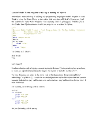 Extended Hello World Program - First step in Taming the Python:

It has been a traditional way of teaching any programming language with first program as Hello
World printing. I will take liberty to start with a little more than a Hello World program. I call
this an Extended Hello World Program. This is actually aimed at giving you a first shot [Not a
free Vodka Shot ] of easiness with which a program can be written in Python.




The Output is as follows:

Hello World
True


Isn‟t it easy!!

You have already made a big step towards taming the Python. Printing anything has never been
so easier just a print statement does the magic. No imports or includes like Java, C++.

The next thing you can notice in the above code is that there are no „Programming blocks‟
initiated by Curly braces ({}. Rather the blocks in Python are maintained by the indentation used.
Improper indentations may yield syntax error and sometimes may lead to serious logical errors if
went un-noticed.

For example, the following code is correct:




But, the following code is wrong:
 