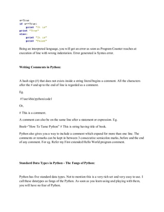Being an interpreted language, you will get an error as soon as Program Counter reaches at
execution of line with wrong indentation. Error generated is Syntax error.



Writing Comments in Python:



A hash sign (#) that does not exists inside a string literal begins a comment. All the characters
after the # and up to the end of line is regarded as a comment.

Eg.

#!/usr/sbin/python/code1

Or,

# This is a comment.

A comment can also be on the same line after a statement or expression. Eg.

Book=”How To Tame Python” # This is string having title of book.

Python also gives you a way to include a comment which expand for more than one line. The
comments or remarks can be kept in between 3 consecutive semicolon marks, before and the end
of any comment. For eg. Refer my First extended Hello World program comment.




Standard Data Types in Python - The Fangs of Python:



Python has five standard data types. Not to mention this is a very rich set and very easy to use. I
call these datatypes as fangs of the Python. As soon as you learn using and playing with them,
you will have no fear of Python.
 