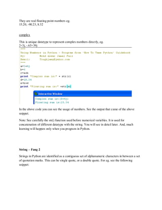 They are real floating point numbers eg.
15.20, -90.23, 8.32


complex

This is unique datatype to represent complex numbers directly, eg.
2+3j, -.65+39j




In the above code you can see the usage of numbers. See the output that came of the above
snippet.

Note: See carefully the str() function used before numerical variables. It is used for
concatenation of different datatype with the string. You will see in detail later. And, much
learning will happen only when you program in Python.




String – Fang 2

Strings in Python are identified as a contiguous set of alphanumeric characters in between a set
of quotation marks. This can be single quote, or a double quote. For eg. see the following
snippet:
 
