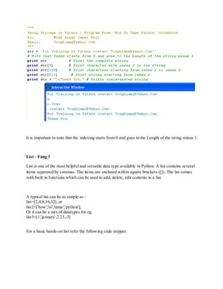 It is important to note that the indexing starts from 0 and goes to the Length of the string minus 1.



List - Fang 3

List is one of the most helpful and versatile data type available in Python. A list contains several
items separated by commas. The items are enclosed within square brackets ([]). The list comes
with built in functions which can be used to add, delete, edit contents in a list.



A typical list can be as simple as :
list=[2,4,8,16,32], or
list2=['how','to','tame','python'],
Or it can be a mix of datatypes for eg.
list3=[1,'january',2.23,-3]


For a basic hands-on list refer the following code snippet:
 