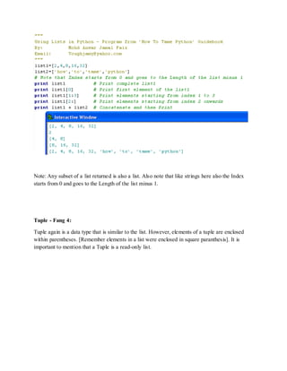 Note: Any subset of a list returned is also a list. Also note that like strings here also the Index
starts from 0 and goes to the Length of the list minus 1.




Tuple - Fang 4:

Tuple again is a data type that is similar to the list. However, elements of a tuple are enclosed
within parentheses. [Remember elements in a list were enclosed in square paranthesis]. It is
important to mention that a Tuple is a read-only list.
 