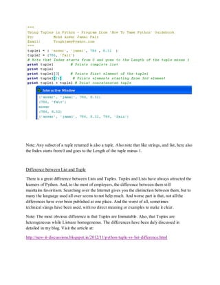 Note: Any subset of a tuple returned is also a tuple. Also note that like strings, and list, here also
the Index starts from 0 and goes to the Length of the tuple minus 1.



Difference between List and Tuple

There is a great difference between Lists and Tuples. Tuples and Lists have always attracted the
learners of Python. And, to the most of employers, the difference between them still
maintains favoritism. Searching over the Internet gives you the distinction between them, but to
many the language used all over seems to not help much. And worse part is that, not all the
differences have ever been published at one place. And the worst of all, sometimes
technical slangs have been used, with no direct meaning or examples to make it clear.

Note: The most obvious difference is that Tuples are Immutable. Also, that Tuples are
heterogeneous while Listsare homogeneous. The differences have been duly discussed in
detailed in my blog. Visit the article at:

http://new-it-discussions.blogspot.in/2012/11/python-tuple-vs-list-difference.html
 
