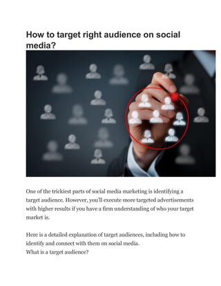 How to target right audience on social
media?
One of the trickiest parts of social media marketing is identifying a
target audience. However, you’ll execute more targeted advertisements
with higher results if you have a firm understanding of who your target
market is.
Here is a detailed explanation of target audiences, including how to
identify and connect with them on social media.
What is a target audience?
 