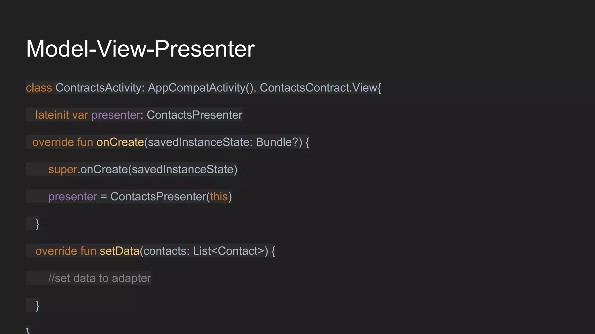 Model-View-Presenter
class ContractsActivity: AppCompatActivity(), ContactsContract.View{
lateinit var presenter: ContactsPresenter
override fun onCreate(savedInstanceState: Bundle?) {
super.onCreate(savedInstanceState)
presenter = ContactsPresenter(this)
}
override fun setData(contacts: List<Contact>) {
//set data to adapter
}
 