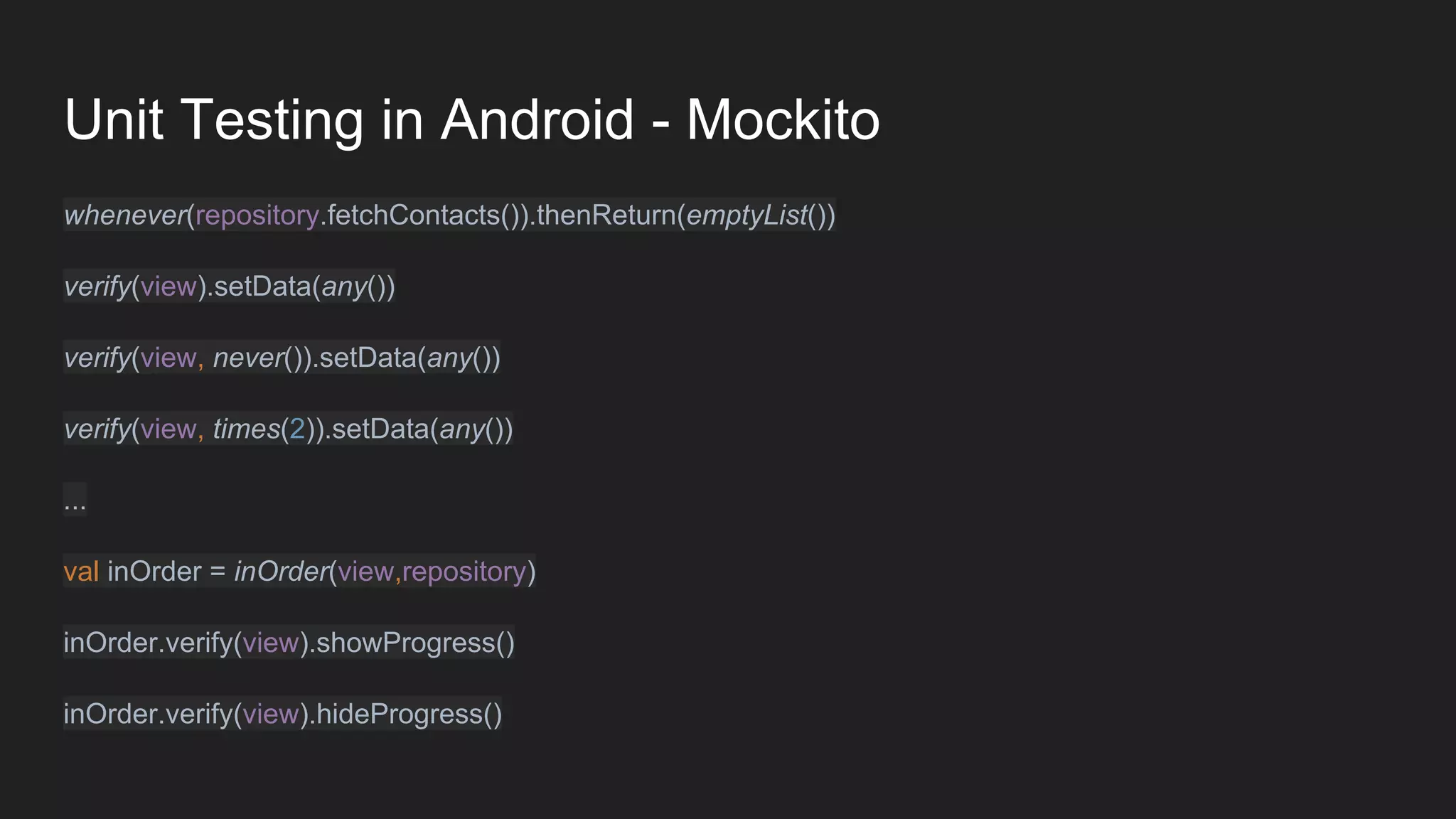 Unit Testing in Android - Mockito
whenever(repository.fetchContacts()).thenReturn(emptyList())
verify(view).setData(any())
verify(view, never()).setData(any())
verify(view, times(2)).setData(any())
...
val inOrder = inOrder(view,repository)
inOrder.verify(view).showProgress()
inOrder.verify(view).hideProgress()
 