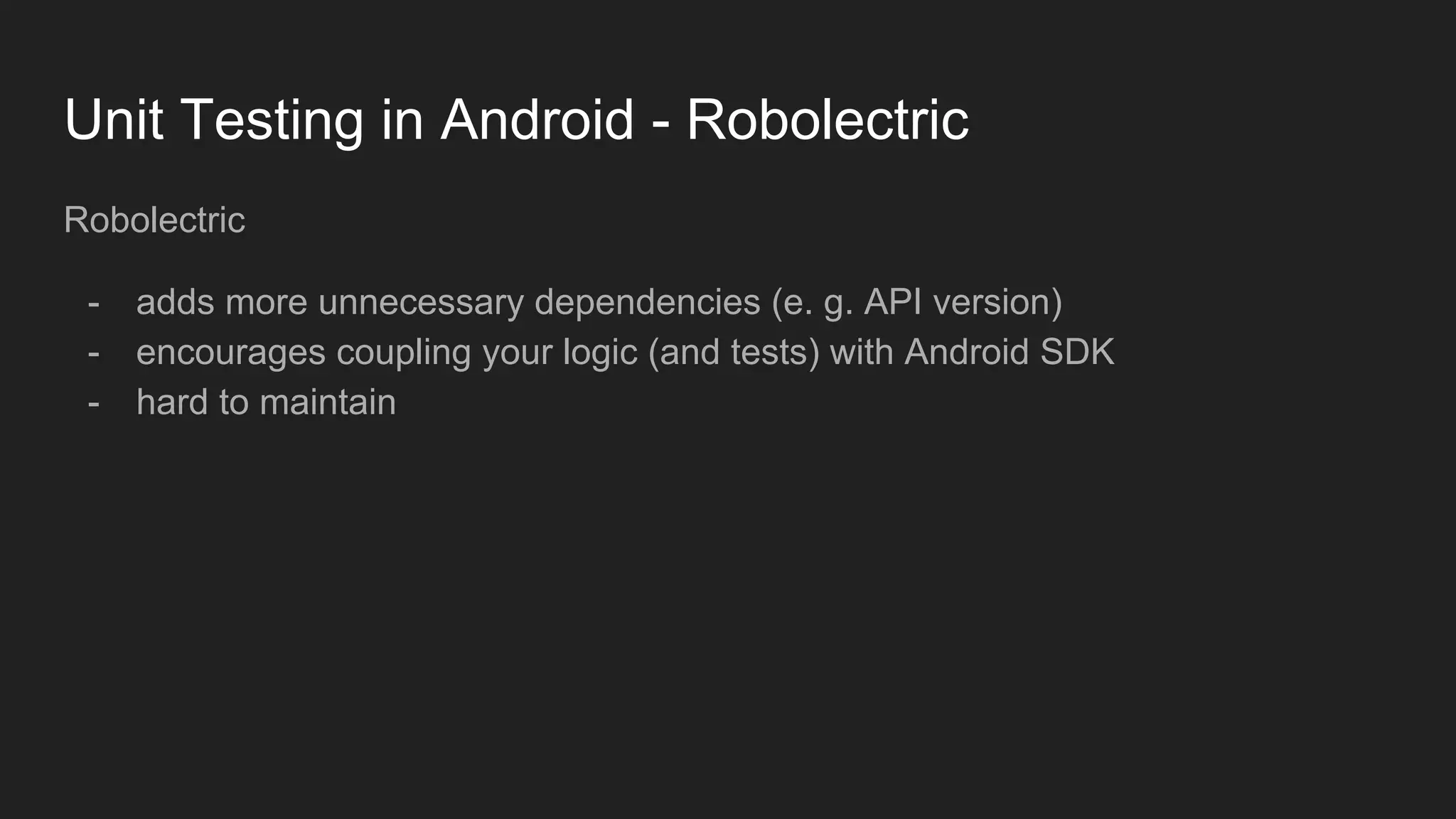 Unit Testing in Android - Robolectric
Robolectric
- adds more unnecessary dependencies (e. g. API version)
- encourages coupling your logic (and tests) with Android SDK
- hard to maintain
 