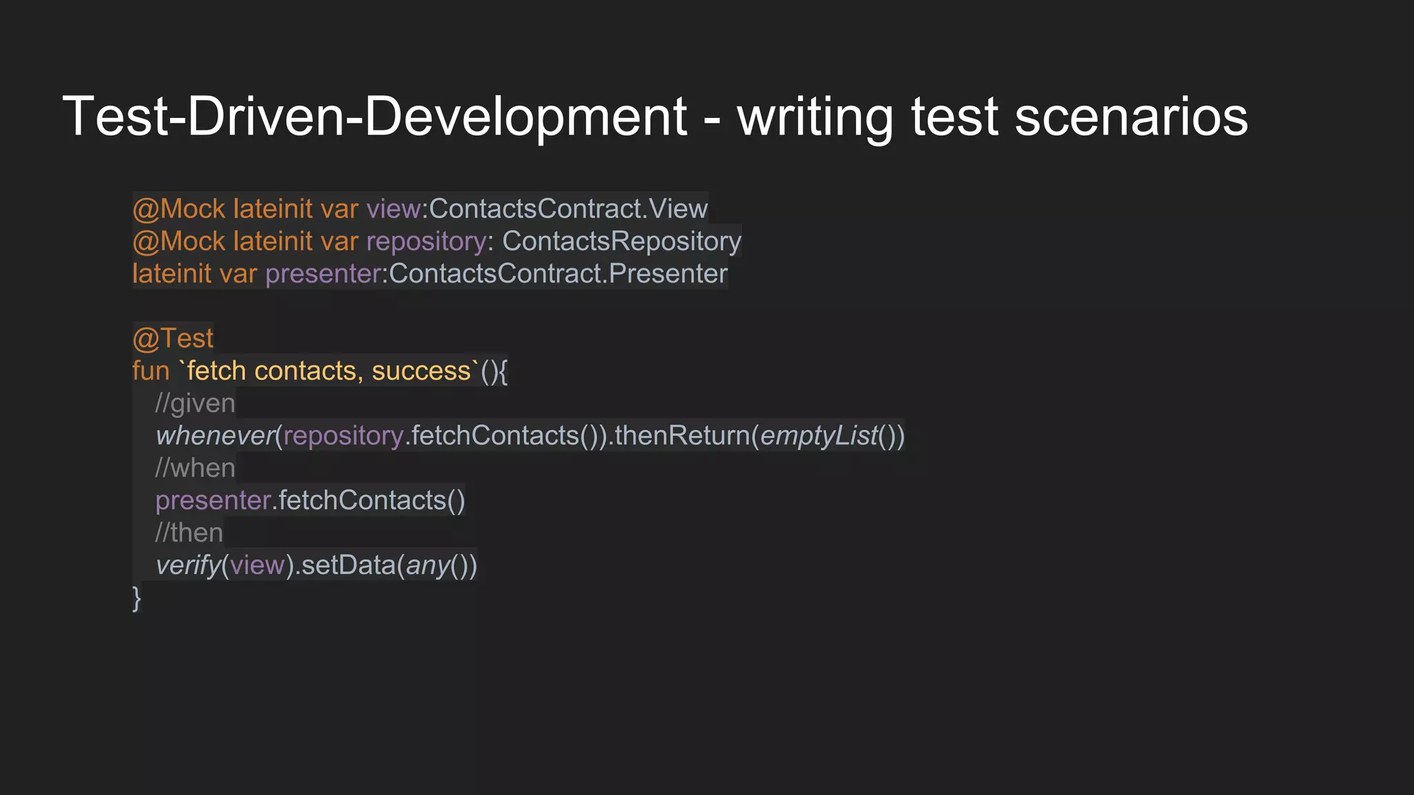 Test-Driven-Development - writing test scenarios
@Mock lateinit var view:ContactsContract.View
@Mock lateinit var repository: ContactsRepository
lateinit var presenter:ContactsContract.Presenter
@Test
fun `fetch contacts, success`(){
//given
whenever(repository.fetchContacts()).thenReturn(emptyList())
//when
presenter.fetchContacts()
//then
verify(view).setData(any())
}
 