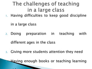 Having difficulties to keep good discipline in a large class Doing preparation in teaching with different ages in the class Giving more students attention they need Having enough books or teaching learning aids 