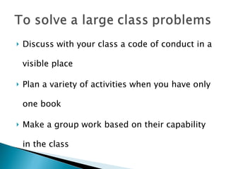 Discuss with your class a code of conduct in a visible place Plan a variety of activities when you have only one book Make a group work based on their capability in the class 
